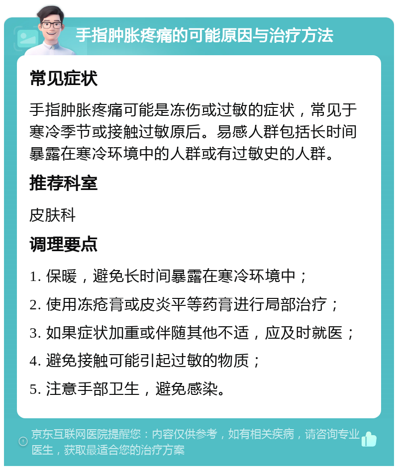 手指肿胀疼痛的可能原因与治疗方法 常见症状 手指肿胀疼痛可能是冻伤或过敏的症状，常见于寒冷季节或接触过敏原后。易感人群包括长时间暴露在寒冷环境中的人群或有过敏史的人群。 推荐科室 皮肤科 调理要点 1. 保暖，避免长时间暴露在寒冷环境中； 2. 使用冻疮膏或皮炎平等药膏进行局部治疗； 3. 如果症状加重或伴随其他不适，应及时就医； 4. 避免接触可能引起过敏的物质； 5. 注意手部卫生，避免感染。