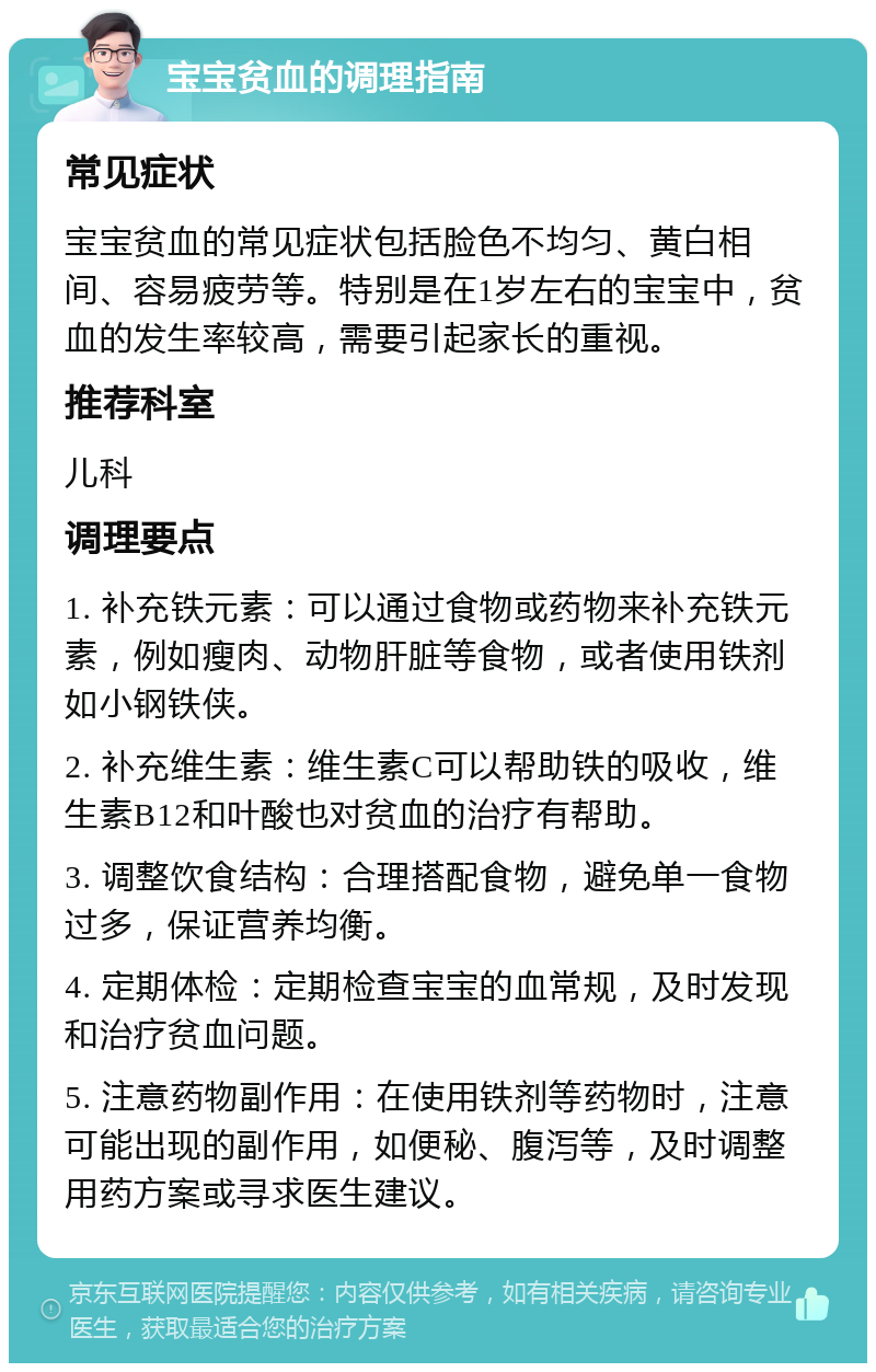 宝宝贫血的调理指南 常见症状 宝宝贫血的常见症状包括脸色不均匀、黄白相间、容易疲劳等。特别是在1岁左右的宝宝中，贫血的发生率较高，需要引起家长的重视。 推荐科室 儿科 调理要点 1. 补充铁元素：可以通过食物或药物来补充铁元素，例如瘦肉、动物肝脏等食物，或者使用铁剂如小钢铁侠。 2. 补充维生素：维生素C可以帮助铁的吸收，维生素B12和叶酸也对贫血的治疗有帮助。 3. 调整饮食结构：合理搭配食物，避免单一食物过多，保证营养均衡。 4. 定期体检：定期检查宝宝的血常规，及时发现和治疗贫血问题。 5. 注意药物副作用：在使用铁剂等药物时，注意可能出现的副作用，如便秘、腹泻等，及时调整用药方案或寻求医生建议。