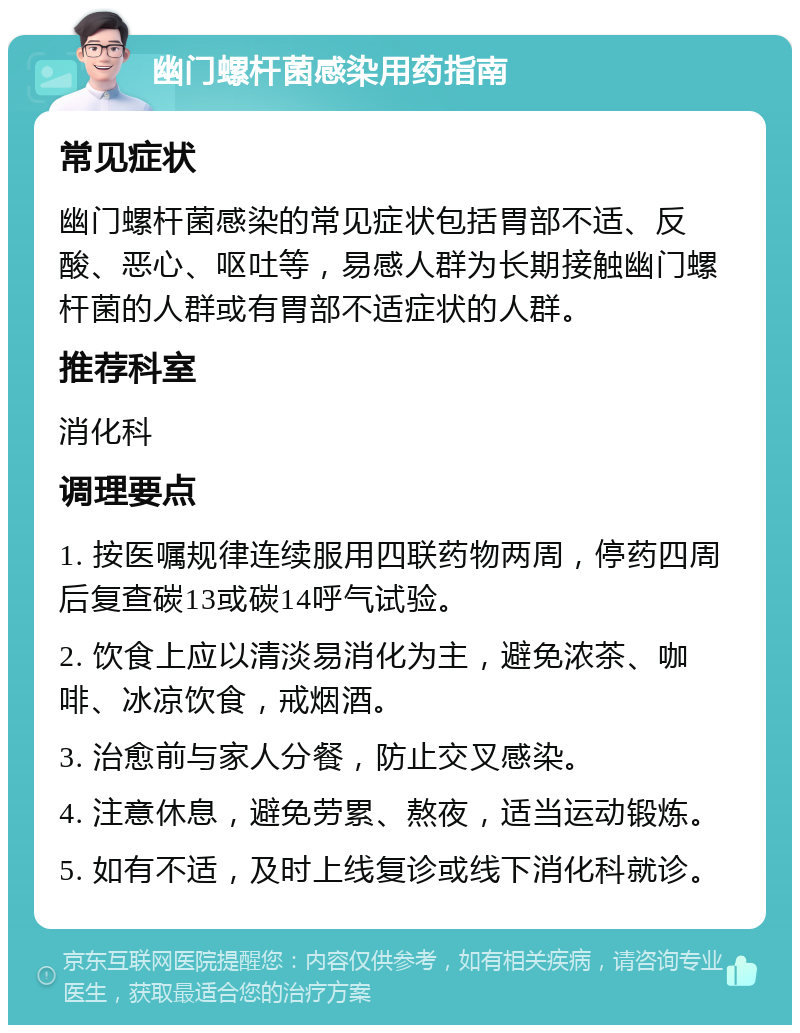 幽门螺杆菌感染用药指南 常见症状 幽门螺杆菌感染的常见症状包括胃部不适、反酸、恶心、呕吐等，易感人群为长期接触幽门螺杆菌的人群或有胃部不适症状的人群。 推荐科室 消化科 调理要点 1. 按医嘱规律连续服用四联药物两周，停药四周后复查碳13或碳14呼气试验。 2. 饮食上应以清淡易消化为主，避免浓茶、咖啡、冰凉饮食，戒烟酒。 3. 治愈前与家人分餐，防止交叉感染。 4. 注意休息，避免劳累、熬夜，适当运动锻炼。 5. 如有不适，及时上线复诊或线下消化科就诊。