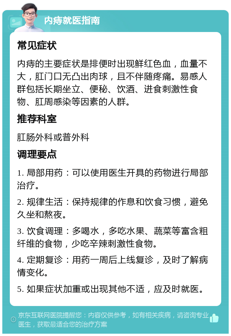 内痔就医指南 常见症状 内痔的主要症状是排便时出现鲜红色血，血量不大，肛门口无凸出肉球，且不伴随疼痛。易感人群包括长期坐立、便秘、饮酒、进食刺激性食物、肛周感染等因素的人群。 推荐科室 肛肠外科或普外科 调理要点 1. 局部用药：可以使用医生开具的药物进行局部治疗。 2. 规律生活：保持规律的作息和饮食习惯，避免久坐和熬夜。 3. 饮食调理：多喝水，多吃水果、蔬菜等富含粗纤维的食物，少吃辛辣刺激性食物。 4. 定期复诊：用药一周后上线复诊，及时了解病情变化。 5. 如果症状加重或出现其他不适，应及时就医。