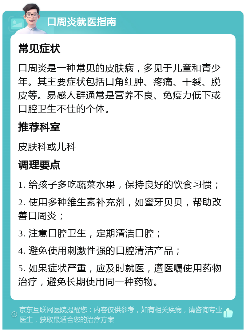 口周炎就医指南 常见症状 口周炎是一种常见的皮肤病，多见于儿童和青少年。其主要症状包括口角红肿、疼痛、干裂、脱皮等。易感人群通常是营养不良、免疫力低下或口腔卫生不佳的个体。 推荐科室 皮肤科或儿科 调理要点 1. 给孩子多吃蔬菜水果，保持良好的饮食习惯； 2. 使用多种维生素补充剂，如蜜牙贝贝，帮助改善口周炎； 3. 注意口腔卫生，定期清洁口腔； 4. 避免使用刺激性强的口腔清洁产品； 5. 如果症状严重，应及时就医，遵医嘱使用药物治疗，避免长期使用同一种药物。