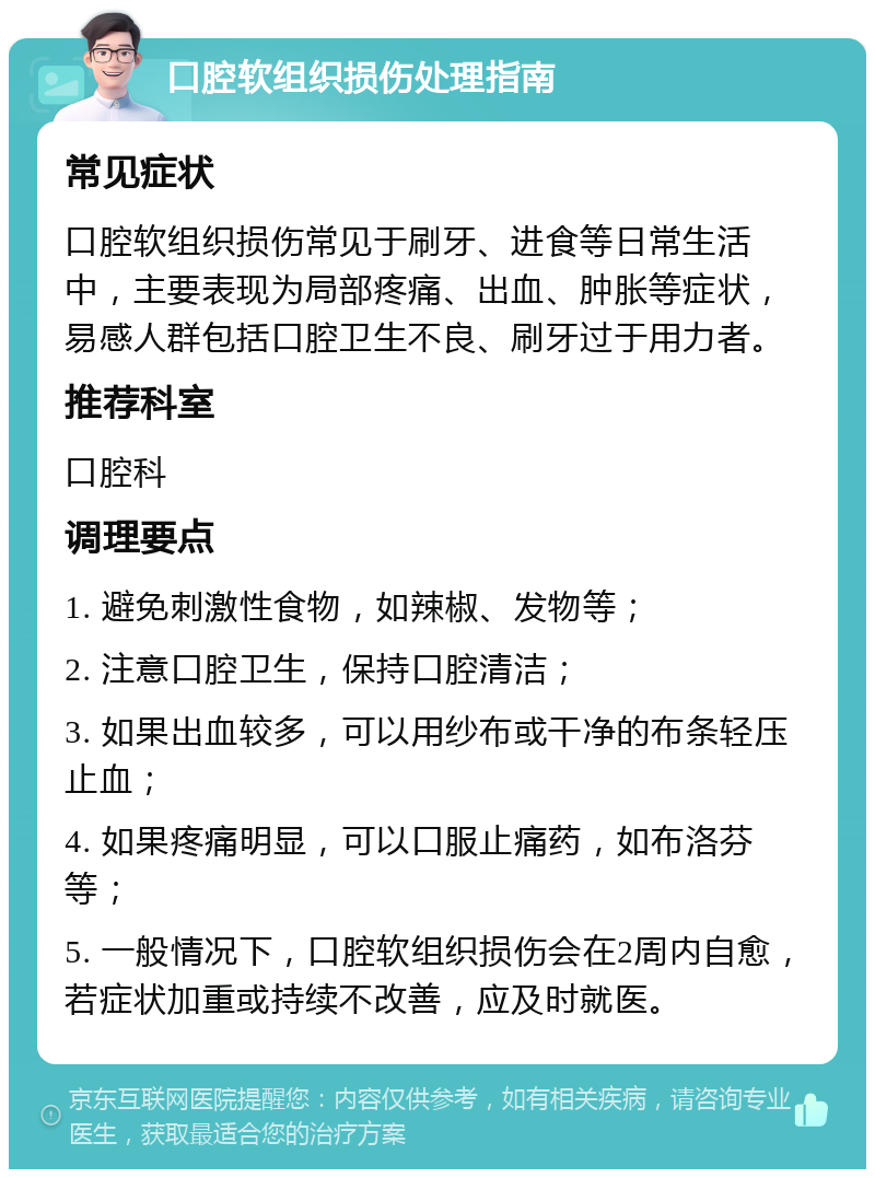 口腔软组织损伤处理指南 常见症状 口腔软组织损伤常见于刷牙、进食等日常生活中，主要表现为局部疼痛、出血、肿胀等症状，易感人群包括口腔卫生不良、刷牙过于用力者。 推荐科室 口腔科 调理要点 1. 避免刺激性食物，如辣椒、发物等； 2. 注意口腔卫生，保持口腔清洁； 3. 如果出血较多，可以用纱布或干净的布条轻压止血； 4. 如果疼痛明显，可以口服止痛药，如布洛芬等； 5. 一般情况下，口腔软组织损伤会在2周内自愈，若症状加重或持续不改善，应及时就医。