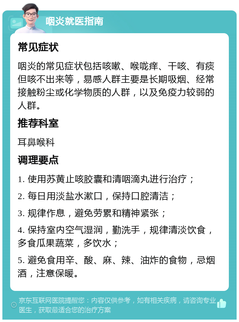 咽炎就医指南 常见症状 咽炎的常见症状包括咳嗽、喉咙痒、干咳、有痰但咳不出来等，易感人群主要是长期吸烟、经常接触粉尘或化学物质的人群，以及免疫力较弱的人群。 推荐科室 耳鼻喉科 调理要点 1. 使用苏黄止咳胶囊和清咽滴丸进行治疗； 2. 每日用淡盐水漱口，保持口腔清洁； 3. 规律作息，避免劳累和精神紧张； 4. 保持室内空气湿润，勤洗手，规律清淡饮食，多食瓜果蔬菜，多饮水； 5. 避免食用辛、酸、麻、辣、油炸的食物，忌烟酒，注意保暖。