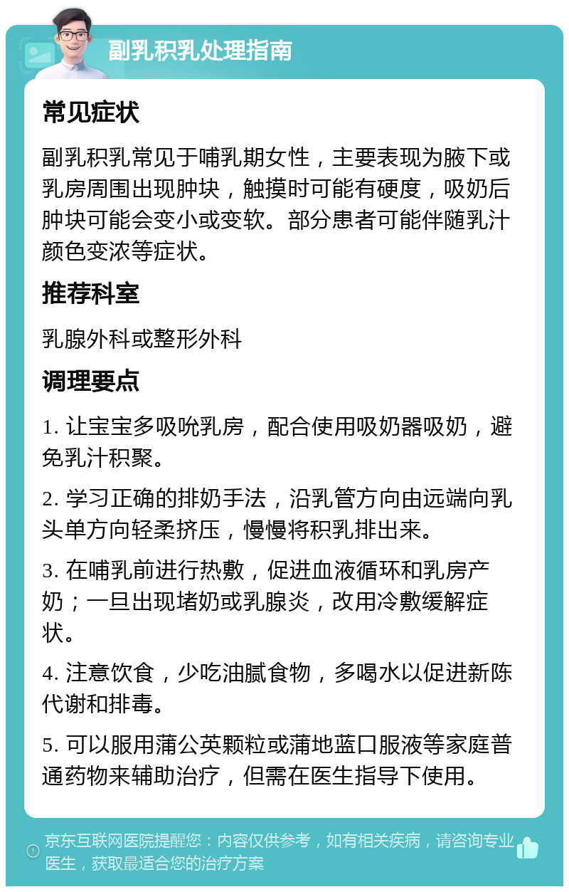 副乳积乳处理指南 常见症状 副乳积乳常见于哺乳期女性，主要表现为腋下或乳房周围出现肿块，触摸时可能有硬度，吸奶后肿块可能会变小或变软。部分患者可能伴随乳汁颜色变浓等症状。 推荐科室 乳腺外科或整形外科 调理要点 1. 让宝宝多吸吮乳房，配合使用吸奶器吸奶，避免乳汁积聚。 2. 学习正确的排奶手法，沿乳管方向由远端向乳头单方向轻柔挤压，慢慢将积乳排出来。 3. 在哺乳前进行热敷，促进血液循环和乳房产奶；一旦出现堵奶或乳腺炎，改用冷敷缓解症状。 4. 注意饮食，少吃油腻食物，多喝水以促进新陈代谢和排毒。 5. 可以服用蒲公英颗粒或蒲地蓝口服液等家庭普通药物来辅助治疗，但需在医生指导下使用。