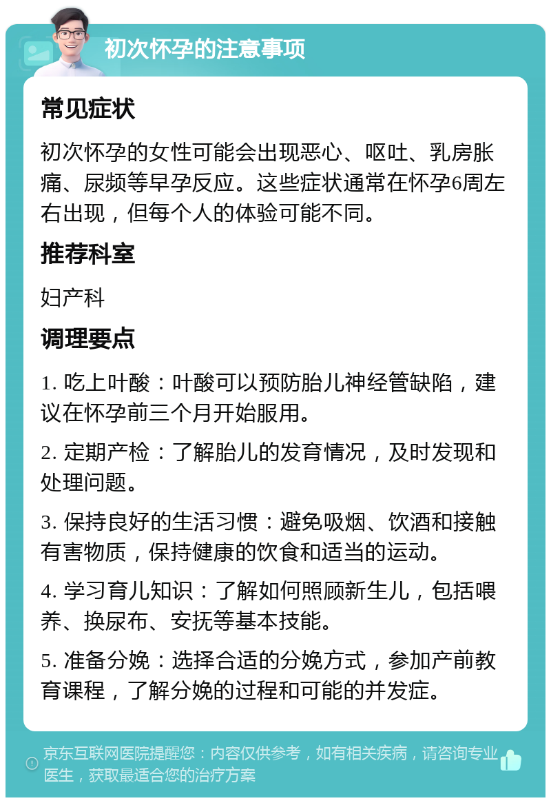 初次怀孕的注意事项 常见症状 初次怀孕的女性可能会出现恶心、呕吐、乳房胀痛、尿频等早孕反应。这些症状通常在怀孕6周左右出现，但每个人的体验可能不同。 推荐科室 妇产科 调理要点 1. 吃上叶酸：叶酸可以预防胎儿神经管缺陷，建议在怀孕前三个月开始服用。 2. 定期产检：了解胎儿的发育情况，及时发现和处理问题。 3. 保持良好的生活习惯：避免吸烟、饮酒和接触有害物质，保持健康的饮食和适当的运动。 4. 学习育儿知识：了解如何照顾新生儿，包括喂养、换尿布、安抚等基本技能。 5. 准备分娩：选择合适的分娩方式，参加产前教育课程，了解分娩的过程和可能的并发症。