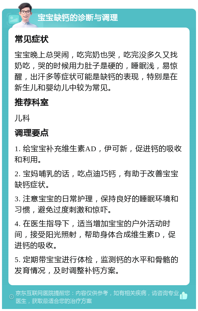 宝宝缺钙的诊断与调理 常见症状 宝宝晚上总哭闹，吃完奶也哭，吃完没多久又找奶吃，哭的时候用力肚子是硬的，睡眠浅，易惊醒，出汗多等症状可能是缺钙的表现，特别是在新生儿和婴幼儿中较为常见。 推荐科室 儿科 调理要点 1. 给宝宝补充维生素AD，伊可新，促进钙的吸收和利用。 2. 宝妈哺乳的话，吃点迪巧钙，有助于改善宝宝缺钙症状。 3. 注意宝宝的日常护理，保持良好的睡眠环境和习惯，避免过度刺激和惊吓。 4. 在医生指导下，适当增加宝宝的户外活动时间，接受阳光照射，帮助身体合成维生素D，促进钙的吸收。 5. 定期带宝宝进行体检，监测钙的水平和骨骼的发育情况，及时调整补钙方案。