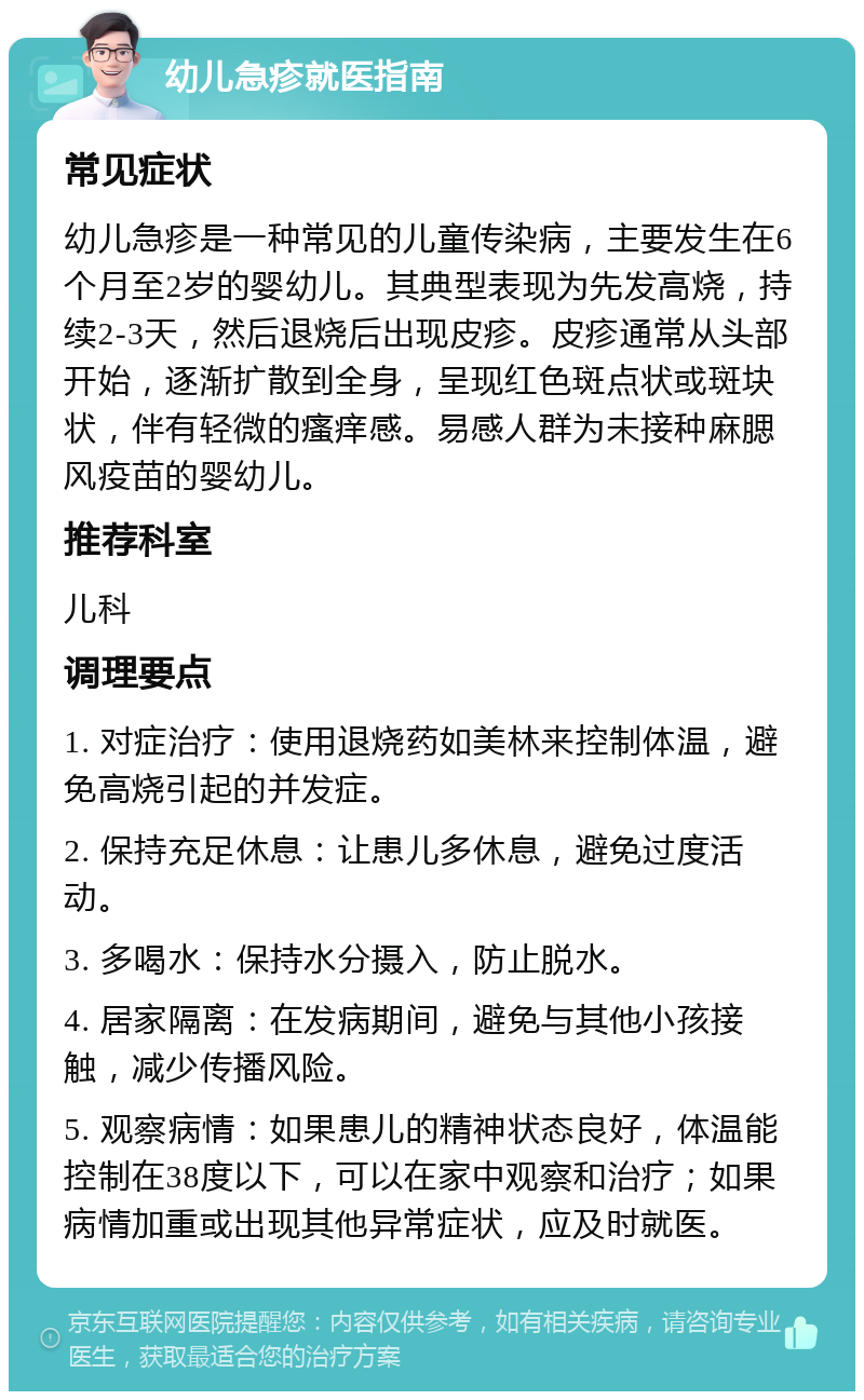 幼儿急疹就医指南 常见症状 幼儿急疹是一种常见的儿童传染病，主要发生在6个月至2岁的婴幼儿。其典型表现为先发高烧，持续2-3天，然后退烧后出现皮疹。皮疹通常从头部开始，逐渐扩散到全身，呈现红色斑点状或斑块状，伴有轻微的瘙痒感。易感人群为未接种麻腮风疫苗的婴幼儿。 推荐科室 儿科 调理要点 1. 对症治疗：使用退烧药如美林来控制体温，避免高烧引起的并发症。 2. 保持充足休息：让患儿多休息，避免过度活动。 3. 多喝水：保持水分摄入，防止脱水。 4. 居家隔离：在发病期间，避免与其他小孩接触，减少传播风险。 5. 观察病情：如果患儿的精神状态良好，体温能控制在38度以下，可以在家中观察和治疗；如果病情加重或出现其他异常症状，应及时就医。