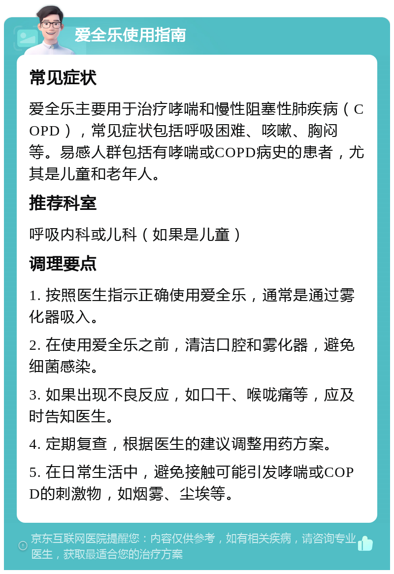 爱全乐使用指南 常见症状 爱全乐主要用于治疗哮喘和慢性阻塞性肺疾病（COPD），常见症状包括呼吸困难、咳嗽、胸闷等。易感人群包括有哮喘或COPD病史的患者，尤其是儿童和老年人。 推荐科室 呼吸内科或儿科（如果是儿童） 调理要点 1. 按照医生指示正确使用爱全乐，通常是通过雾化器吸入。 2. 在使用爱全乐之前，清洁口腔和雾化器，避免细菌感染。 3. 如果出现不良反应，如口干、喉咙痛等，应及时告知医生。 4. 定期复查，根据医生的建议调整用药方案。 5. 在日常生活中，避免接触可能引发哮喘或COPD的刺激物，如烟雾、尘埃等。