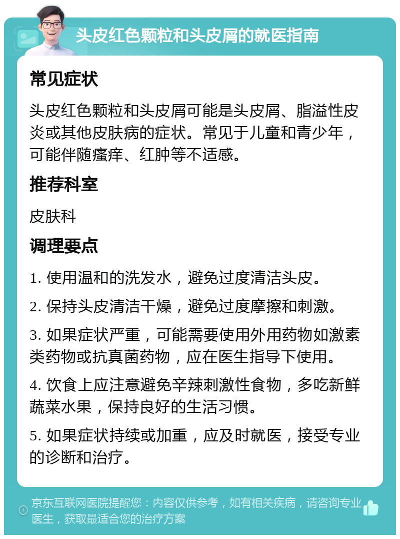 头皮红色颗粒和头皮屑的就医指南 常见症状 头皮红色颗粒和头皮屑可能是头皮屑、脂溢性皮炎或其他皮肤病的症状。常见于儿童和青少年，可能伴随瘙痒、红肿等不适感。 推荐科室 皮肤科 调理要点 1. 使用温和的洗发水，避免过度清洁头皮。 2. 保持头皮清洁干燥，避免过度摩擦和刺激。 3. 如果症状严重，可能需要使用外用药物如激素类药物或抗真菌药物，应在医生指导下使用。 4. 饮食上应注意避免辛辣刺激性食物，多吃新鲜蔬菜水果，保持良好的生活习惯。 5. 如果症状持续或加重，应及时就医，接受专业的诊断和治疗。