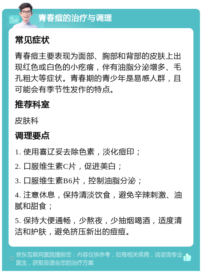 青春痘的治疗与调理 常见症状 青春痘主要表现为面部、胸部和背部的皮肤上出现红色或白色的小疙瘩，伴有油脂分泌增多、毛孔粗大等症状。青春期的青少年是易感人群，且可能会有季节性发作的特点。 推荐科室 皮肤科 调理要点 1. 使用喜辽妥去除色素，淡化痘印； 2. 口服维生素C片，促进美白； 3. 口服维生素B6片，控制油脂分泌； 4. 注意休息，保持清淡饮食，避免辛辣刺激、油腻和甜食； 5. 保持大便通畅，少熬夜，少抽烟喝酒，适度清洁和护肤，避免挤压新出的痘痘。