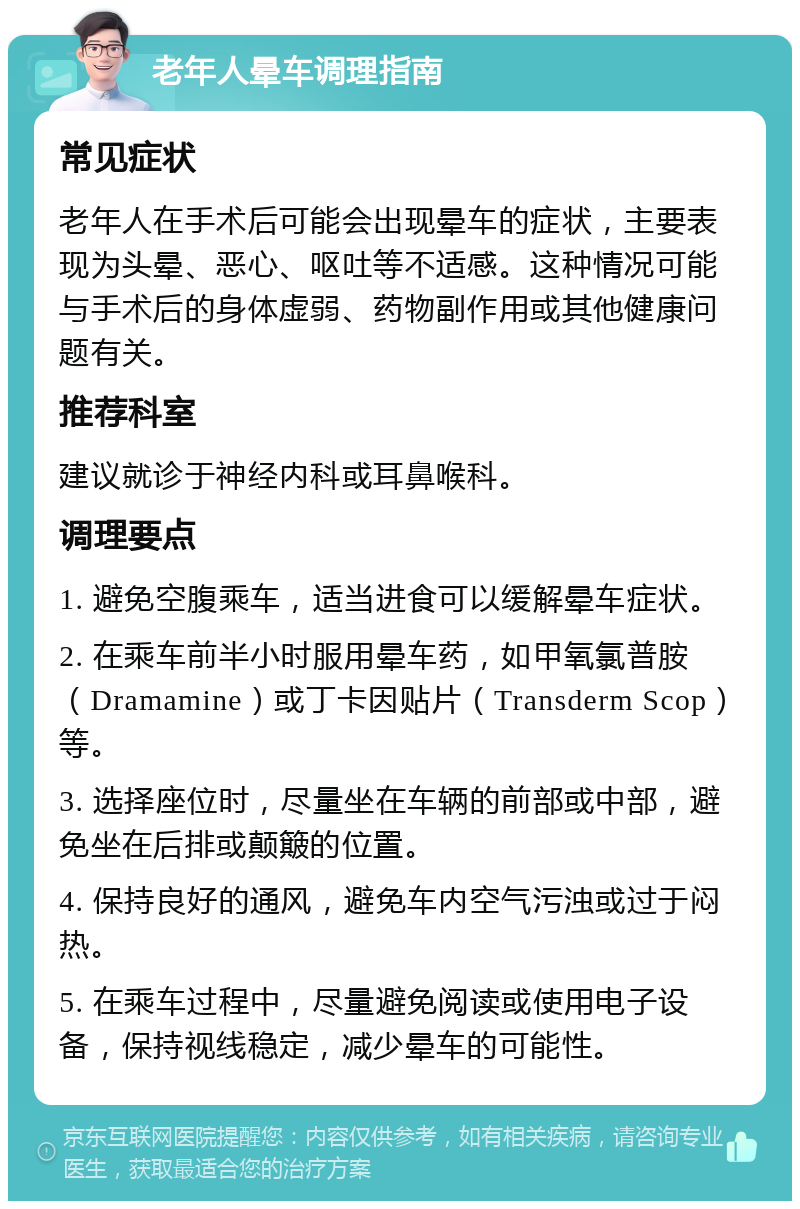 老年人晕车调理指南 常见症状 老年人在手术后可能会出现晕车的症状，主要表现为头晕、恶心、呕吐等不适感。这种情况可能与手术后的身体虚弱、药物副作用或其他健康问题有关。 推荐科室 建议就诊于神经内科或耳鼻喉科。 调理要点 1. 避免空腹乘车，适当进食可以缓解晕车症状。 2. 在乘车前半小时服用晕车药，如甲氧氯普胺（Dramamine）或丁卡因贴片（Transderm Scop）等。 3. 选择座位时，尽量坐在车辆的前部或中部，避免坐在后排或颠簸的位置。 4. 保持良好的通风，避免车内空气污浊或过于闷热。 5. 在乘车过程中，尽量避免阅读或使用电子设备，保持视线稳定，减少晕车的可能性。