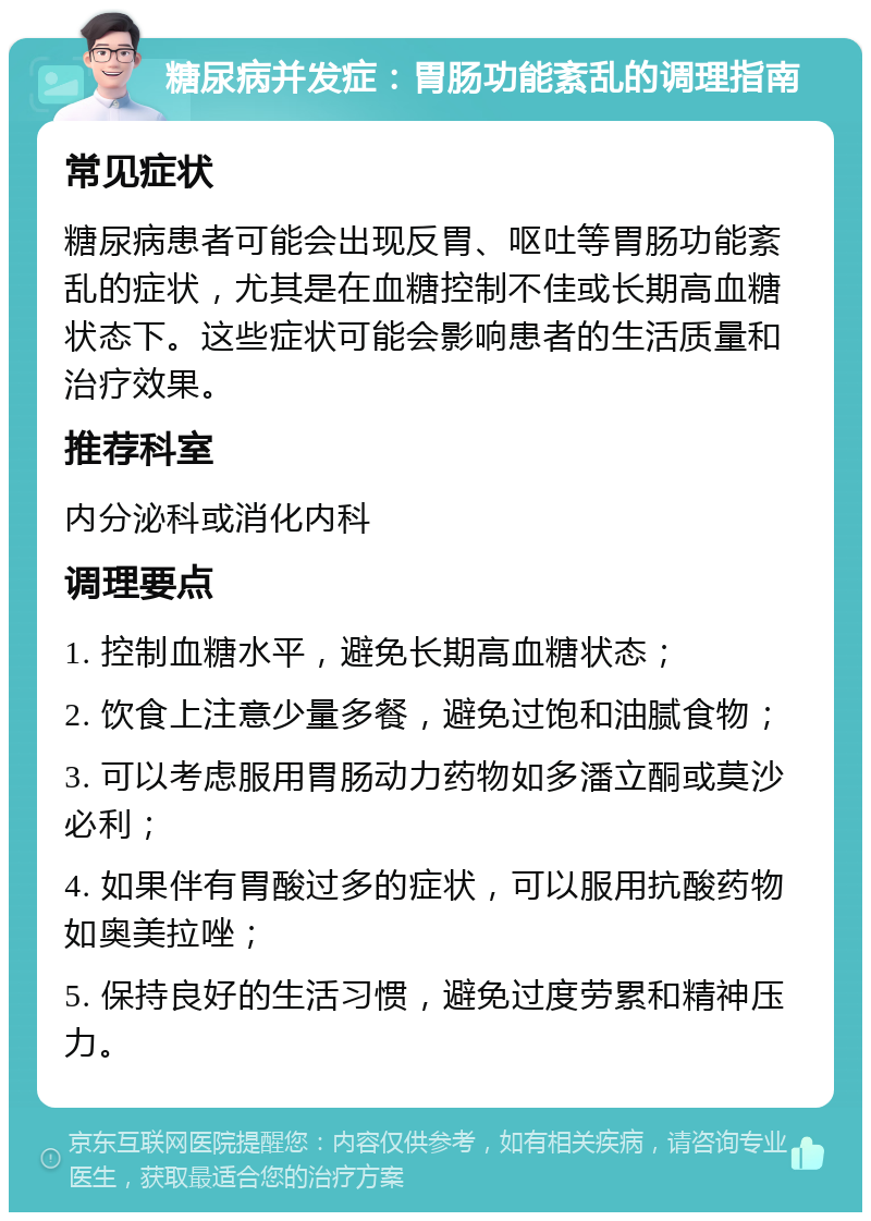 糖尿病并发症：胃肠功能紊乱的调理指南 常见症状 糖尿病患者可能会出现反胃、呕吐等胃肠功能紊乱的症状，尤其是在血糖控制不佳或长期高血糖状态下。这些症状可能会影响患者的生活质量和治疗效果。 推荐科室 内分泌科或消化内科 调理要点 1. 控制血糖水平，避免长期高血糖状态； 2. 饮食上注意少量多餐，避免过饱和油腻食物； 3. 可以考虑服用胃肠动力药物如多潘立酮或莫沙必利； 4. 如果伴有胃酸过多的症状，可以服用抗酸药物如奥美拉唑； 5. 保持良好的生活习惯，避免过度劳累和精神压力。