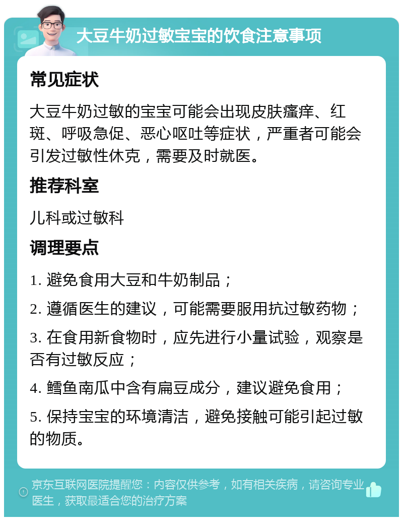 大豆牛奶过敏宝宝的饮食注意事项 常见症状 大豆牛奶过敏的宝宝可能会出现皮肤瘙痒、红斑、呼吸急促、恶心呕吐等症状，严重者可能会引发过敏性休克，需要及时就医。 推荐科室 儿科或过敏科 调理要点 1. 避免食用大豆和牛奶制品； 2. 遵循医生的建议，可能需要服用抗过敏药物； 3. 在食用新食物时，应先进行小量试验，观察是否有过敏反应； 4. 鳕鱼南瓜中含有扁豆成分，建议避免食用； 5. 保持宝宝的环境清洁，避免接触可能引起过敏的物质。