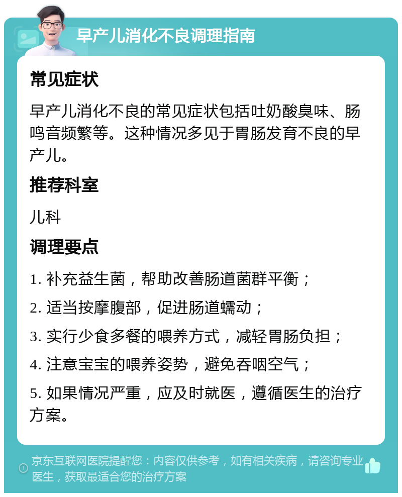 早产儿消化不良调理指南 常见症状 早产儿消化不良的常见症状包括吐奶酸臭味、肠鸣音频繁等。这种情况多见于胃肠发育不良的早产儿。 推荐科室 儿科 调理要点 1. 补充益生菌，帮助改善肠道菌群平衡； 2. 适当按摩腹部，促进肠道蠕动； 3. 实行少食多餐的喂养方式，减轻胃肠负担； 4. 注意宝宝的喂养姿势，避免吞咽空气； 5. 如果情况严重，应及时就医，遵循医生的治疗方案。