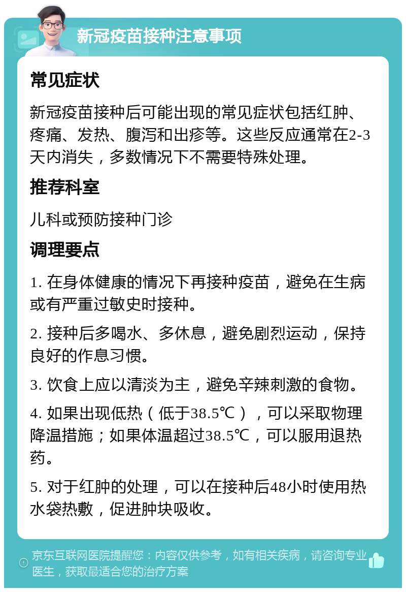 新冠疫苗接种注意事项 常见症状 新冠疫苗接种后可能出现的常见症状包括红肿、疼痛、发热、腹泻和出疹等。这些反应通常在2-3天内消失，多数情况下不需要特殊处理。 推荐科室 儿科或预防接种门诊 调理要点 1. 在身体健康的情况下再接种疫苗，避免在生病或有严重过敏史时接种。 2. 接种后多喝水、多休息，避免剧烈运动，保持良好的作息习惯。 3. 饮食上应以清淡为主，避免辛辣刺激的食物。 4. 如果出现低热（低于38.5℃），可以采取物理降温措施；如果体温超过38.5℃，可以服用退热药。 5. 对于红肿的处理，可以在接种后48小时使用热水袋热敷，促进肿块吸收。