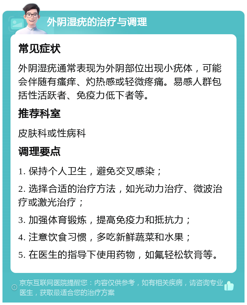 外阴湿疣的治疗与调理 常见症状 外阴湿疣通常表现为外阴部位出现小疣体，可能会伴随有瘙痒、灼热感或轻微疼痛。易感人群包括性活跃者、免疫力低下者等。 推荐科室 皮肤科或性病科 调理要点 1. 保持个人卫生，避免交叉感染； 2. 选择合适的治疗方法，如光动力治疗、微波治疗或激光治疗； 3. 加强体育锻炼，提高免疫力和抵抗力； 4. 注意饮食习惯，多吃新鲜蔬菜和水果； 5. 在医生的指导下使用药物，如氟轻松软膏等。