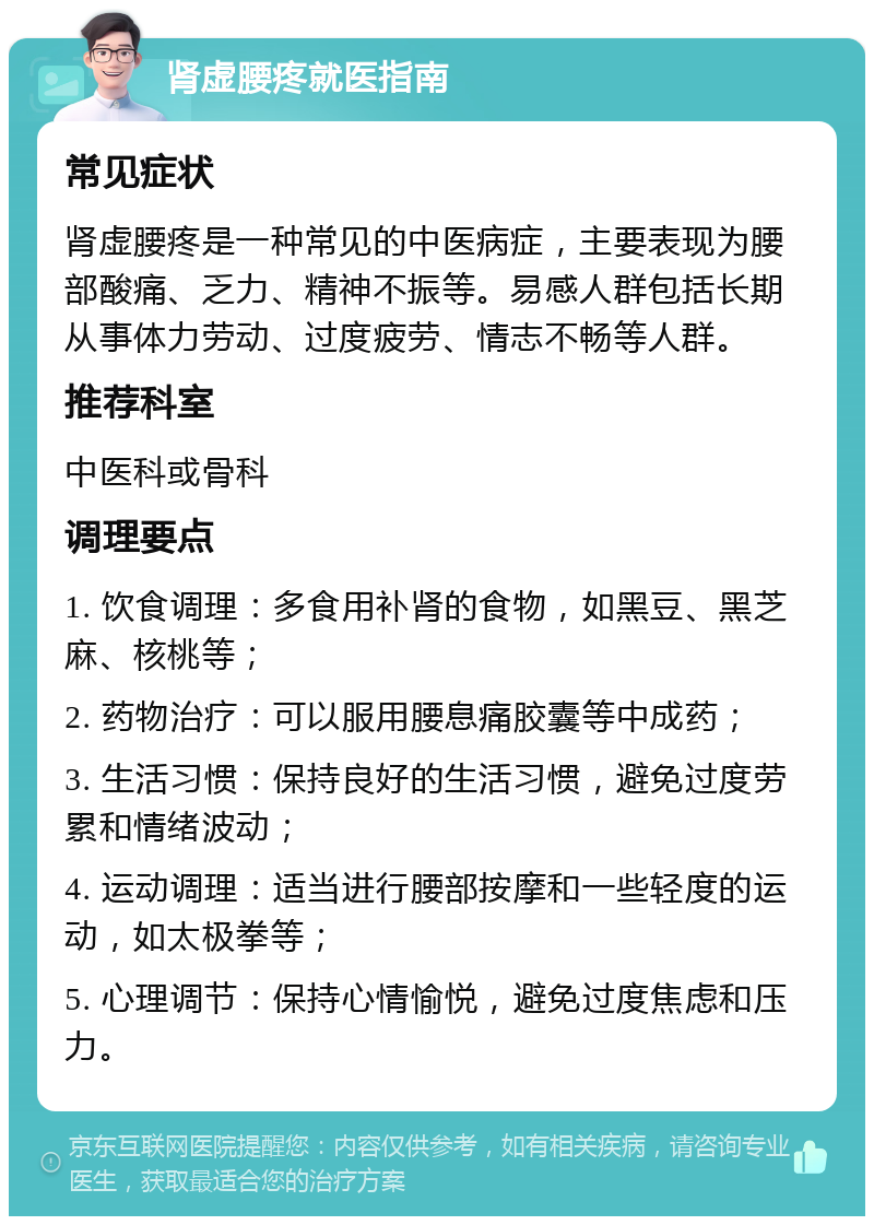 肾虚腰疼就医指南 常见症状 肾虚腰疼是一种常见的中医病症，主要表现为腰部酸痛、乏力、精神不振等。易感人群包括长期从事体力劳动、过度疲劳、情志不畅等人群。 推荐科室 中医科或骨科 调理要点 1. 饮食调理：多食用补肾的食物，如黑豆、黑芝麻、核桃等； 2. 药物治疗：可以服用腰息痛胶囊等中成药； 3. 生活习惯：保持良好的生活习惯，避免过度劳累和情绪波动； 4. 运动调理：适当进行腰部按摩和一些轻度的运动，如太极拳等； 5. 心理调节：保持心情愉悦，避免过度焦虑和压力。