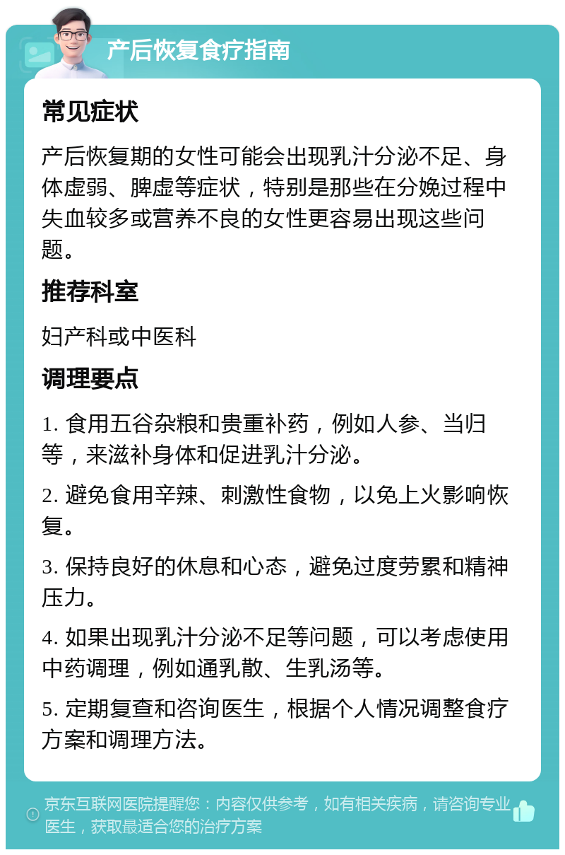 产后恢复食疗指南 常见症状 产后恢复期的女性可能会出现乳汁分泌不足、身体虚弱、脾虚等症状，特别是那些在分娩过程中失血较多或营养不良的女性更容易出现这些问题。 推荐科室 妇产科或中医科 调理要点 1. 食用五谷杂粮和贵重补药，例如人参、当归等，来滋补身体和促进乳汁分泌。 2. 避免食用辛辣、刺激性食物，以免上火影响恢复。 3. 保持良好的休息和心态，避免过度劳累和精神压力。 4. 如果出现乳汁分泌不足等问题，可以考虑使用中药调理，例如通乳散、生乳汤等。 5. 定期复查和咨询医生，根据个人情况调整食疗方案和调理方法。