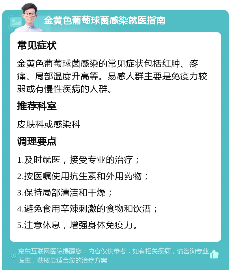 金黄色葡萄球菌感染就医指南 常见症状 金黄色葡萄球菌感染的常见症状包括红肿、疼痛、局部温度升高等。易感人群主要是免疫力较弱或有慢性疾病的人群。 推荐科室 皮肤科或感染科 调理要点 1.及时就医，接受专业的治疗； 2.按医嘱使用抗生素和外用药物； 3.保持局部清洁和干燥； 4.避免食用辛辣刺激的食物和饮酒； 5.注意休息，增强身体免疫力。