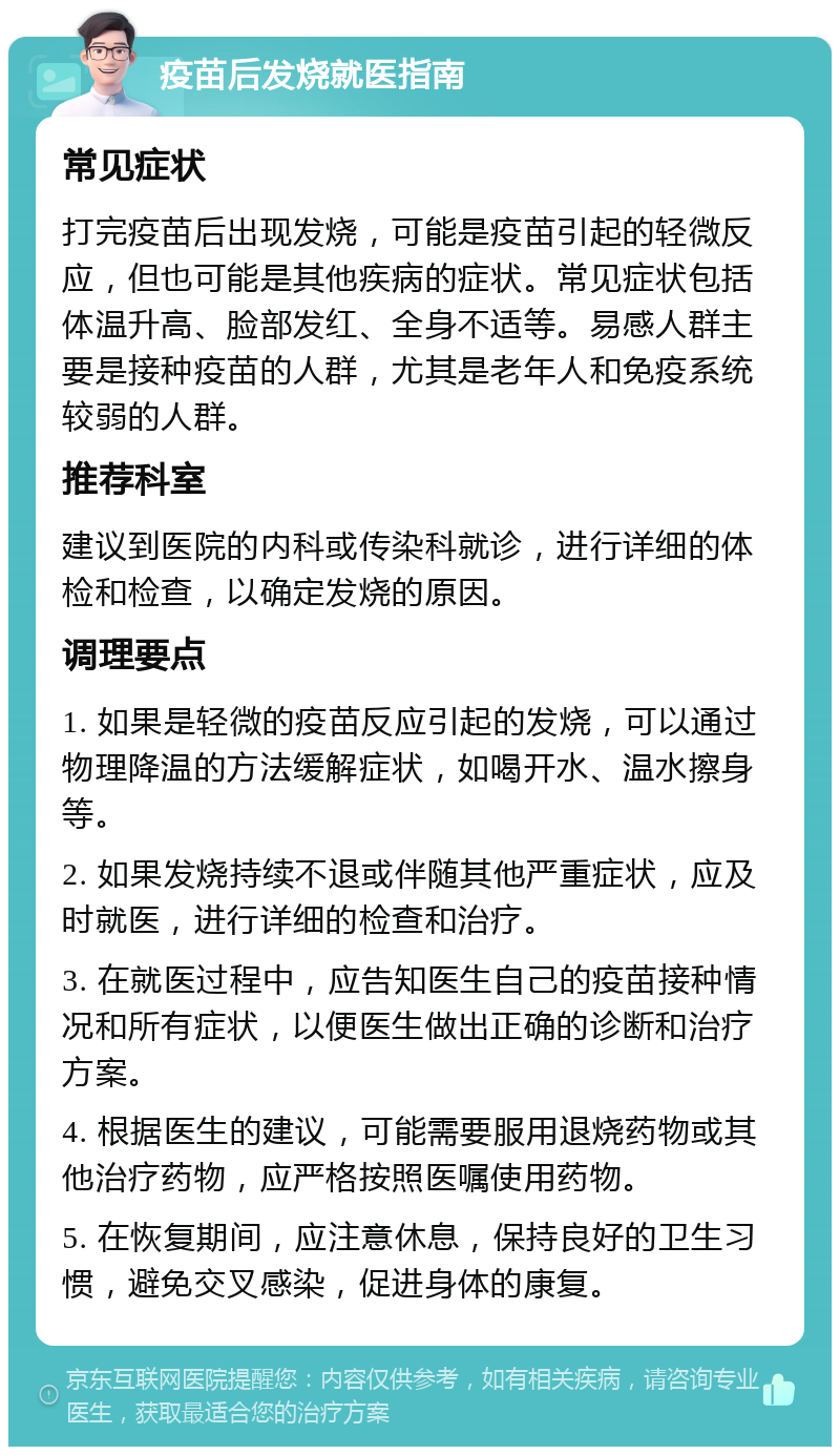 疫苗后发烧就医指南 常见症状 打完疫苗后出现发烧，可能是疫苗引起的轻微反应，但也可能是其他疾病的症状。常见症状包括体温升高、脸部发红、全身不适等。易感人群主要是接种疫苗的人群，尤其是老年人和免疫系统较弱的人群。 推荐科室 建议到医院的内科或传染科就诊，进行详细的体检和检查，以确定发烧的原因。 调理要点 1. 如果是轻微的疫苗反应引起的发烧，可以通过物理降温的方法缓解症状，如喝开水、温水擦身等。 2. 如果发烧持续不退或伴随其他严重症状，应及时就医，进行详细的检查和治疗。 3. 在就医过程中，应告知医生自己的疫苗接种情况和所有症状，以便医生做出正确的诊断和治疗方案。 4. 根据医生的建议，可能需要服用退烧药物或其他治疗药物，应严格按照医嘱使用药物。 5. 在恢复期间，应注意休息，保持良好的卫生习惯，避免交叉感染，促进身体的康复。