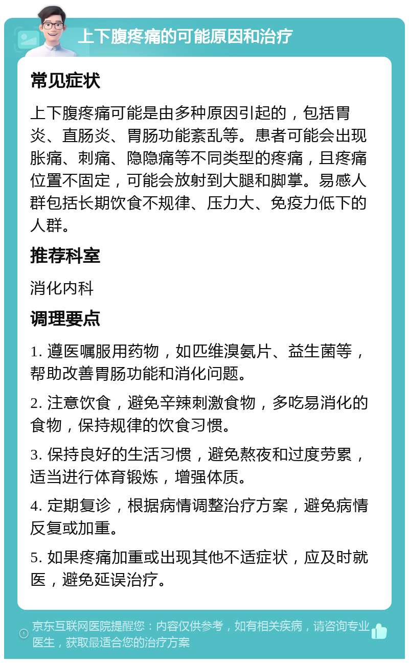 上下腹疼痛的可能原因和治疗 常见症状 上下腹疼痛可能是由多种原因引起的，包括胃炎、直肠炎、胃肠功能紊乱等。患者可能会出现胀痛、刺痛、隐隐痛等不同类型的疼痛，且疼痛位置不固定，可能会放射到大腿和脚掌。易感人群包括长期饮食不规律、压力大、免疫力低下的人群。 推荐科室 消化内科 调理要点 1. 遵医嘱服用药物，如匹维溴氨片、益生菌等，帮助改善胃肠功能和消化问题。 2. 注意饮食，避免辛辣刺激食物，多吃易消化的食物，保持规律的饮食习惯。 3. 保持良好的生活习惯，避免熬夜和过度劳累，适当进行体育锻炼，增强体质。 4. 定期复诊，根据病情调整治疗方案，避免病情反复或加重。 5. 如果疼痛加重或出现其他不适症状，应及时就医，避免延误治疗。