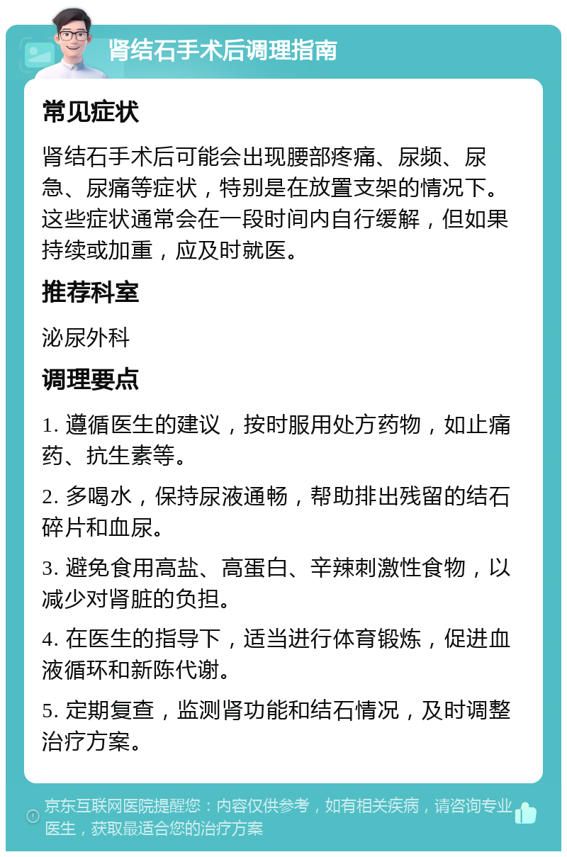 肾结石手术后调理指南 常见症状 肾结石手术后可能会出现腰部疼痛、尿频、尿急、尿痛等症状，特别是在放置支架的情况下。这些症状通常会在一段时间内自行缓解，但如果持续或加重，应及时就医。 推荐科室 泌尿外科 调理要点 1. 遵循医生的建议，按时服用处方药物，如止痛药、抗生素等。 2. 多喝水，保持尿液通畅，帮助排出残留的结石碎片和血尿。 3. 避免食用高盐、高蛋白、辛辣刺激性食物，以减少对肾脏的负担。 4. 在医生的指导下，适当进行体育锻炼，促进血液循环和新陈代谢。 5. 定期复查，监测肾功能和结石情况，及时调整治疗方案。