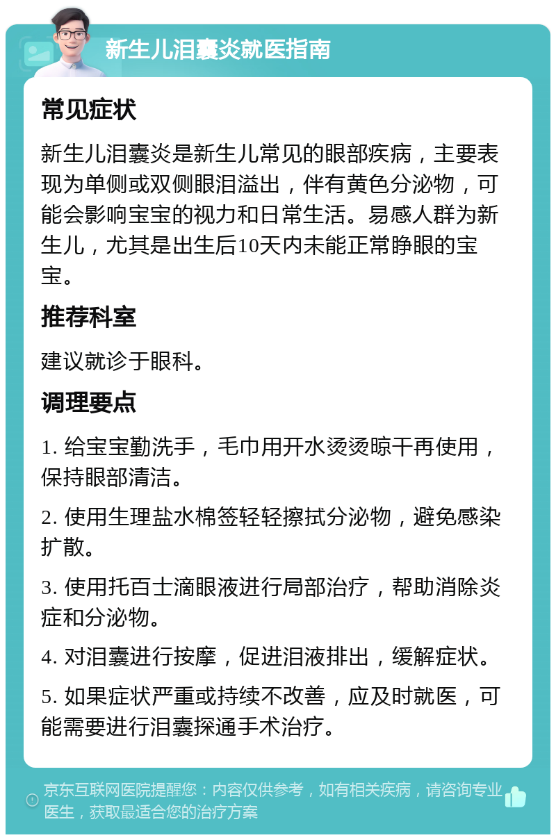 新生儿泪囊炎就医指南 常见症状 新生儿泪囊炎是新生儿常见的眼部疾病，主要表现为单侧或双侧眼泪溢出，伴有黄色分泌物，可能会影响宝宝的视力和日常生活。易感人群为新生儿，尤其是出生后10天内未能正常睁眼的宝宝。 推荐科室 建议就诊于眼科。 调理要点 1. 给宝宝勤洗手，毛巾用开水烫烫晾干再使用，保持眼部清洁。 2. 使用生理盐水棉签轻轻擦拭分泌物，避免感染扩散。 3. 使用托百士滴眼液进行局部治疗，帮助消除炎症和分泌物。 4. 对泪囊进行按摩，促进泪液排出，缓解症状。 5. 如果症状严重或持续不改善，应及时就医，可能需要进行泪囊探通手术治疗。