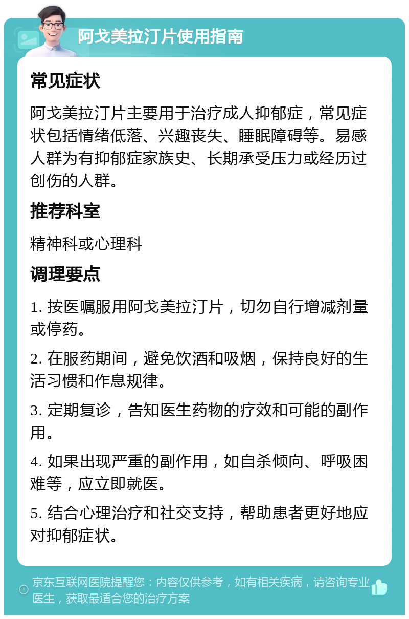 阿戈美拉汀片使用指南 常见症状 阿戈美拉汀片主要用于治疗成人抑郁症，常见症状包括情绪低落、兴趣丧失、睡眠障碍等。易感人群为有抑郁症家族史、长期承受压力或经历过创伤的人群。 推荐科室 精神科或心理科 调理要点 1. 按医嘱服用阿戈美拉汀片，切勿自行增减剂量或停药。 2. 在服药期间，避免饮酒和吸烟，保持良好的生活习惯和作息规律。 3. 定期复诊，告知医生药物的疗效和可能的副作用。 4. 如果出现严重的副作用，如自杀倾向、呼吸困难等，应立即就医。 5. 结合心理治疗和社交支持，帮助患者更好地应对抑郁症状。