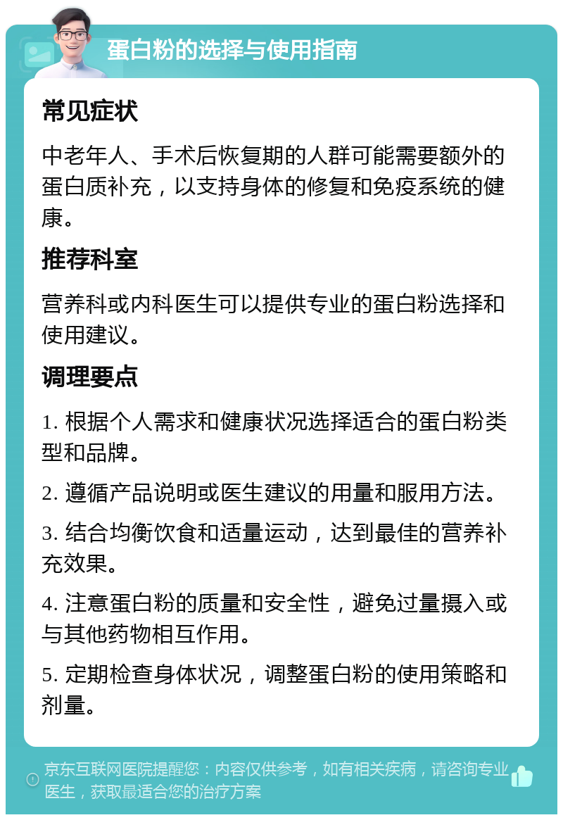 蛋白粉的选择与使用指南 常见症状 中老年人、手术后恢复期的人群可能需要额外的蛋白质补充，以支持身体的修复和免疫系统的健康。 推荐科室 营养科或内科医生可以提供专业的蛋白粉选择和使用建议。 调理要点 1. 根据个人需求和健康状况选择适合的蛋白粉类型和品牌。 2. 遵循产品说明或医生建议的用量和服用方法。 3. 结合均衡饮食和适量运动，达到最佳的营养补充效果。 4. 注意蛋白粉的质量和安全性，避免过量摄入或与其他药物相互作用。 5. 定期检查身体状况，调整蛋白粉的使用策略和剂量。