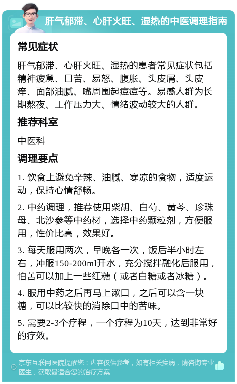 肝气郁滞、心肝火旺、湿热的中医调理指南 常见症状 肝气郁滞、心肝火旺、湿热的患者常见症状包括精神疲惫、口苦、易怒、腹胀、头皮屑、头皮痒、面部油腻、嘴周围起痘痘等。易感人群为长期熬夜、工作压力大、情绪波动较大的人群。 推荐科室 中医科 调理要点 1. 饮食上避免辛辣、油腻、寒凉的食物，适度运动，保持心情舒畅。 2. 中药调理，推荐使用柴胡、白芍、黄芩、珍珠母、北沙参等中药材，选择中药颗粒剂，方便服用，性价比高，效果好。 3. 每天服用两次，早晚各一次，饭后半小时左右，冲服150-200ml开水，充分搅拌融化后服用，怕苦可以加上一些红糖（或者白糖或者冰糖）。 4. 服用中药之后再马上漱口，之后可以含一块糖，可以比较快的消除口中的苦味。 5. 需要2-3个疗程，一个疗程为10天，达到非常好的疗效。