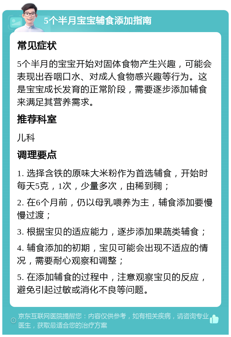 5个半月宝宝辅食添加指南 常见症状 5个半月的宝宝开始对固体食物产生兴趣，可能会表现出吞咽口水、对成人食物感兴趣等行为。这是宝宝成长发育的正常阶段，需要逐步添加辅食来满足其营养需求。 推荐科室 儿科 调理要点 1. 选择含铁的原味大米粉作为首选辅食，开始时每天5克，1次，少量多次，由稀到稠； 2. 在6个月前，仍以母乳喂养为主，辅食添加要慢慢过渡； 3. 根据宝贝的适应能力，逐步添加果蔬类辅食； 4. 辅食添加的初期，宝贝可能会出现不适应的情况，需要耐心观察和调整； 5. 在添加辅食的过程中，注意观察宝贝的反应，避免引起过敏或消化不良等问题。