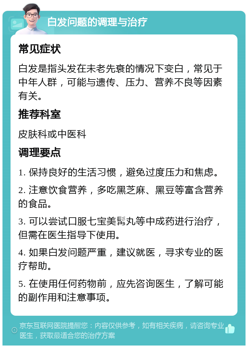 白发问题的调理与治疗 常见症状 白发是指头发在未老先衰的情况下变白，常见于中年人群，可能与遗传、压力、营养不良等因素有关。 推荐科室 皮肤科或中医科 调理要点 1. 保持良好的生活习惯，避免过度压力和焦虑。 2. 注意饮食营养，多吃黑芝麻、黑豆等富含营养的食品。 3. 可以尝试口服七宝美髯丸等中成药进行治疗，但需在医生指导下使用。 4. 如果白发问题严重，建议就医，寻求专业的医疗帮助。 5. 在使用任何药物前，应先咨询医生，了解可能的副作用和注意事项。