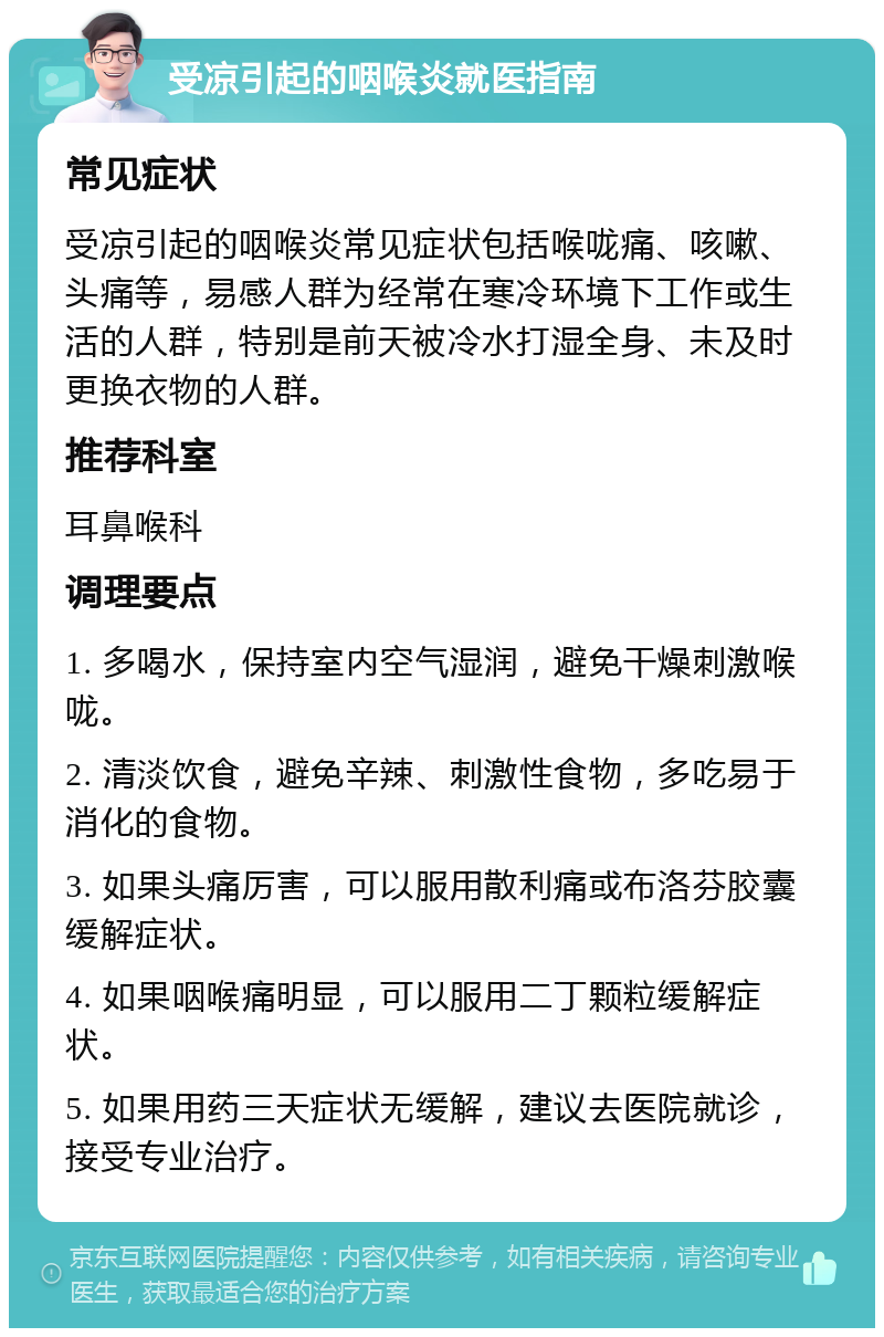 受凉引起的咽喉炎就医指南 常见症状 受凉引起的咽喉炎常见症状包括喉咙痛、咳嗽、头痛等，易感人群为经常在寒冷环境下工作或生活的人群，特别是前天被冷水打湿全身、未及时更换衣物的人群。 推荐科室 耳鼻喉科 调理要点 1. 多喝水，保持室内空气湿润，避免干燥刺激喉咙。 2. 清淡饮食，避免辛辣、刺激性食物，多吃易于消化的食物。 3. 如果头痛厉害，可以服用散利痛或布洛芬胶囊缓解症状。 4. 如果咽喉痛明显，可以服用二丁颗粒缓解症状。 5. 如果用药三天症状无缓解，建议去医院就诊，接受专业治疗。