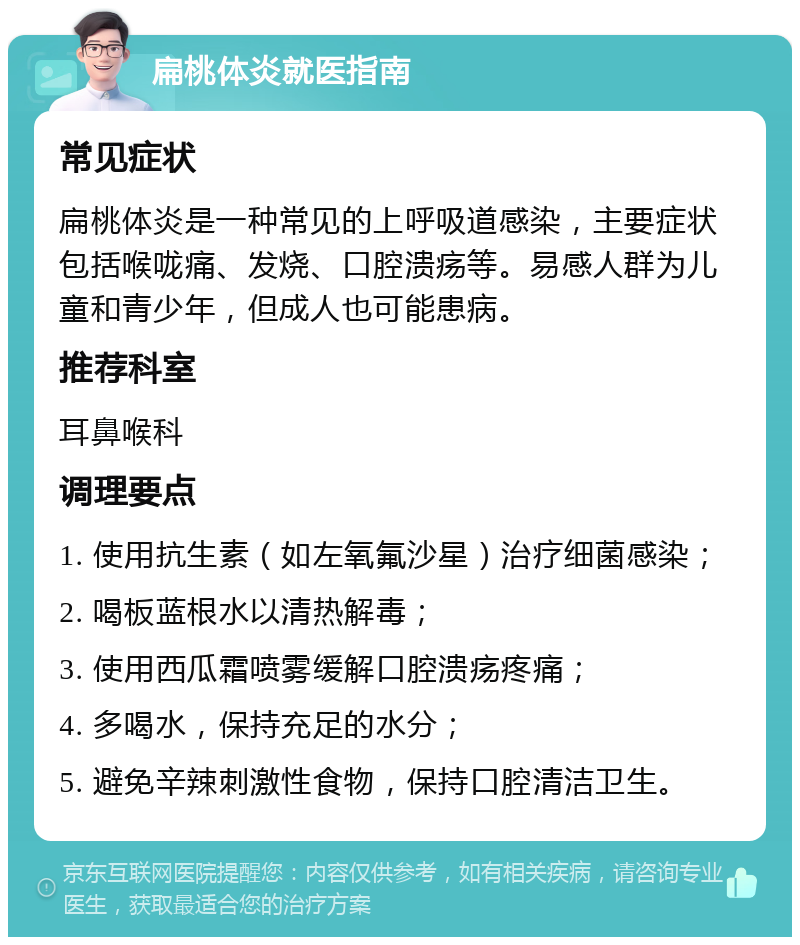 扁桃体炎就医指南 常见症状 扁桃体炎是一种常见的上呼吸道感染，主要症状包括喉咙痛、发烧、口腔溃疡等。易感人群为儿童和青少年，但成人也可能患病。 推荐科室 耳鼻喉科 调理要点 1. 使用抗生素（如左氧氟沙星）治疗细菌感染； 2. 喝板蓝根水以清热解毒； 3. 使用西瓜霜喷雾缓解口腔溃疡疼痛； 4. 多喝水，保持充足的水分； 5. 避免辛辣刺激性食物，保持口腔清洁卫生。