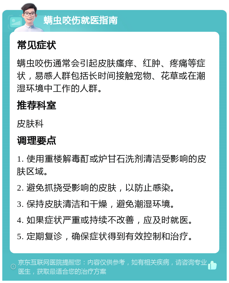 螨虫咬伤就医指南 常见症状 螨虫咬伤通常会引起皮肤瘙痒、红肿、疼痛等症状，易感人群包括长时间接触宠物、花草或在潮湿环境中工作的人群。 推荐科室 皮肤科 调理要点 1. 使用重楼解毒酊或炉甘石洗剂清洁受影响的皮肤区域。 2. 避免抓挠受影响的皮肤，以防止感染。 3. 保持皮肤清洁和干燥，避免潮湿环境。 4. 如果症状严重或持续不改善，应及时就医。 5. 定期复诊，确保症状得到有效控制和治疗。