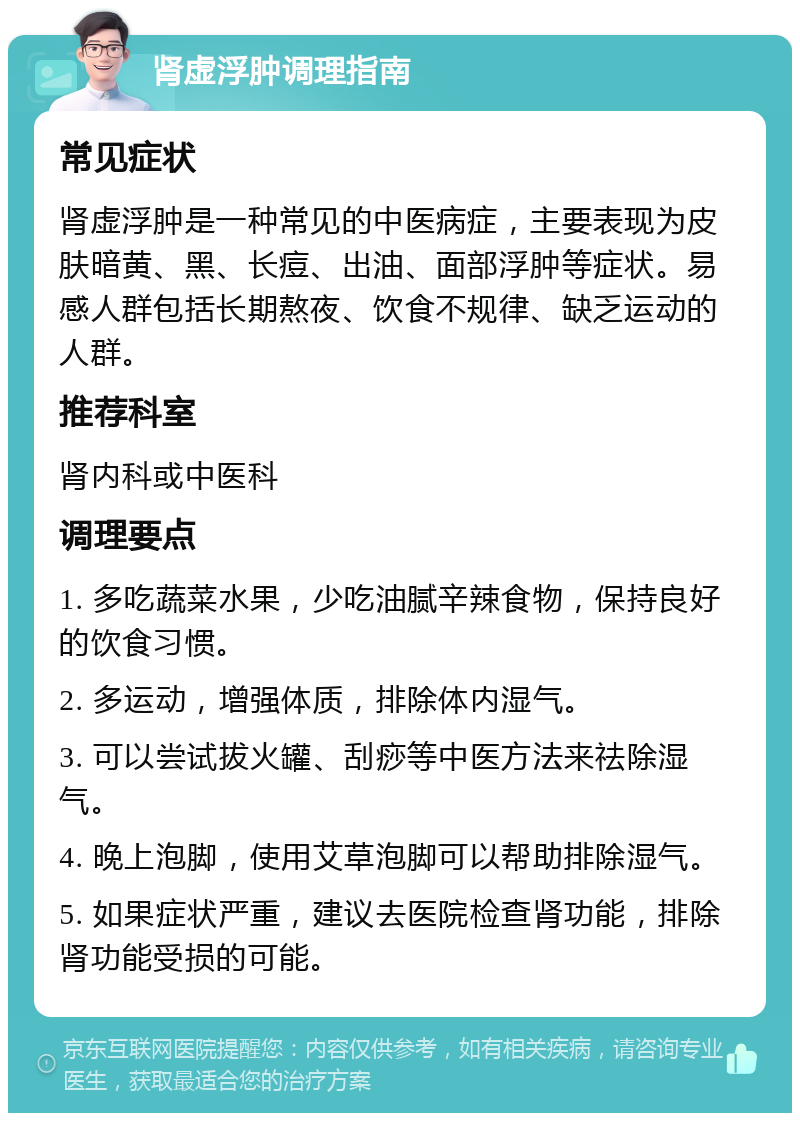 肾虚浮肿调理指南 常见症状 肾虚浮肿是一种常见的中医病症，主要表现为皮肤暗黄、黑、长痘、出油、面部浮肿等症状。易感人群包括长期熬夜、饮食不规律、缺乏运动的人群。 推荐科室 肾内科或中医科 调理要点 1. 多吃蔬菜水果，少吃油腻辛辣食物，保持良好的饮食习惯。 2. 多运动，增强体质，排除体内湿气。 3. 可以尝试拔火罐、刮痧等中医方法来祛除湿气。 4. 晚上泡脚，使用艾草泡脚可以帮助排除湿气。 5. 如果症状严重，建议去医院检查肾功能，排除肾功能受损的可能。