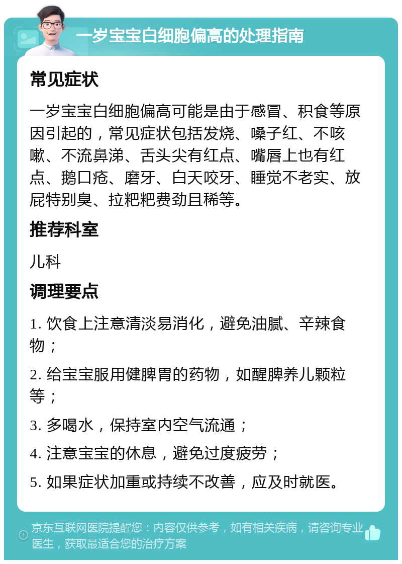 一岁宝宝白细胞偏高的处理指南 常见症状 一岁宝宝白细胞偏高可能是由于感冒、积食等原因引起的，常见症状包括发烧、嗓子红、不咳嗽、不流鼻涕、舌头尖有红点、嘴唇上也有红点、鹅口疮、磨牙、白天咬牙、睡觉不老实、放屁特别臭、拉粑粑费劲且稀等。 推荐科室 儿科 调理要点 1. 饮食上注意清淡易消化，避免油腻、辛辣食物； 2. 给宝宝服用健脾胃的药物，如醒脾养儿颗粒等； 3. 多喝水，保持室内空气流通； 4. 注意宝宝的休息，避免过度疲劳； 5. 如果症状加重或持续不改善，应及时就医。