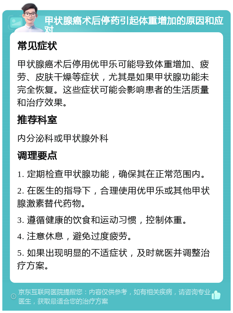 甲状腺癌术后停药引起体重增加的原因和应对 常见症状 甲状腺癌术后停用优甲乐可能导致体重增加、疲劳、皮肤干燥等症状，尤其是如果甲状腺功能未完全恢复。这些症状可能会影响患者的生活质量和治疗效果。 推荐科室 内分泌科或甲状腺外科 调理要点 1. 定期检查甲状腺功能，确保其在正常范围内。 2. 在医生的指导下，合理使用优甲乐或其他甲状腺激素替代药物。 3. 遵循健康的饮食和运动习惯，控制体重。 4. 注意休息，避免过度疲劳。 5. 如果出现明显的不适症状，及时就医并调整治疗方案。