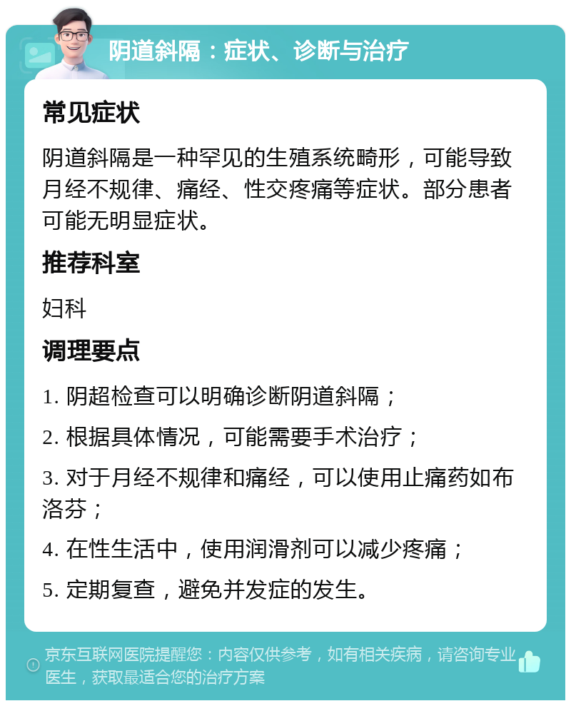 阴道斜隔：症状、诊断与治疗 常见症状 阴道斜隔是一种罕见的生殖系统畸形，可能导致月经不规律、痛经、性交疼痛等症状。部分患者可能无明显症状。 推荐科室 妇科 调理要点 1. 阴超检查可以明确诊断阴道斜隔； 2. 根据具体情况，可能需要手术治疗； 3. 对于月经不规律和痛经，可以使用止痛药如布洛芬； 4. 在性生活中，使用润滑剂可以减少疼痛； 5. 定期复查，避免并发症的发生。