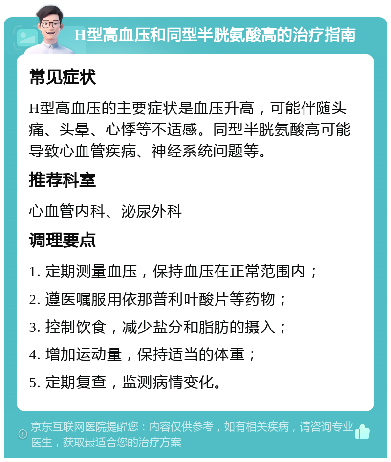 H型高血压和同型半胱氨酸高的治疗指南 常见症状 H型高血压的主要症状是血压升高，可能伴随头痛、头晕、心悸等不适感。同型半胱氨酸高可能导致心血管疾病、神经系统问题等。 推荐科室 心血管内科、泌尿外科 调理要点 1. 定期测量血压，保持血压在正常范围内； 2. 遵医嘱服用依那普利叶酸片等药物； 3. 控制饮食，减少盐分和脂肪的摄入； 4. 增加运动量，保持适当的体重； 5. 定期复查，监测病情变化。