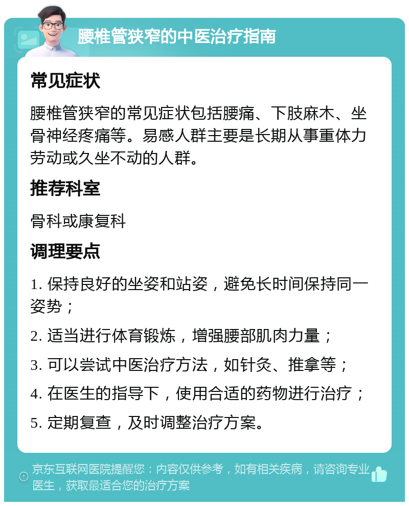 腰椎管狭窄的中医治疗指南 常见症状 腰椎管狭窄的常见症状包括腰痛、下肢麻木、坐骨神经疼痛等。易感人群主要是长期从事重体力劳动或久坐不动的人群。 推荐科室 骨科或康复科 调理要点 1. 保持良好的坐姿和站姿，避免长时间保持同一姿势； 2. 适当进行体育锻炼，增强腰部肌肉力量； 3. 可以尝试中医治疗方法，如针灸、推拿等； 4. 在医生的指导下，使用合适的药物进行治疗； 5. 定期复查，及时调整治疗方案。