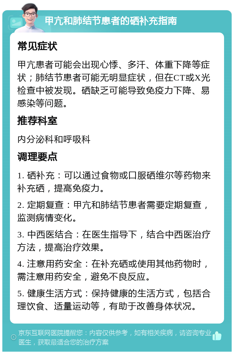 甲亢和肺结节患者的硒补充指南 常见症状 甲亢患者可能会出现心悸、多汗、体重下降等症状；肺结节患者可能无明显症状，但在CT或X光检查中被发现。硒缺乏可能导致免疫力下降、易感染等问题。 推荐科室 内分泌科和呼吸科 调理要点 1. 硒补充：可以通过食物或口服硒维尔等药物来补充硒，提高免疫力。 2. 定期复查：甲亢和肺结节患者需要定期复查，监测病情变化。 3. 中西医结合：在医生指导下，结合中西医治疗方法，提高治疗效果。 4. 注意用药安全：在补充硒或使用其他药物时，需注意用药安全，避免不良反应。 5. 健康生活方式：保持健康的生活方式，包括合理饮食、适量运动等，有助于改善身体状况。