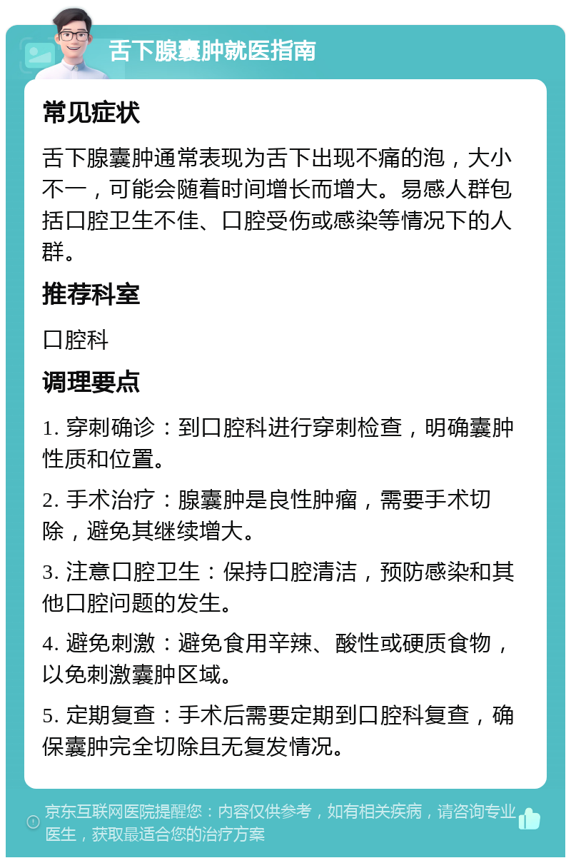 舌下腺囊肿就医指南 常见症状 舌下腺囊肿通常表现为舌下出现不痛的泡，大小不一，可能会随着时间增长而增大。易感人群包括口腔卫生不佳、口腔受伤或感染等情况下的人群。 推荐科室 口腔科 调理要点 1. 穿刺确诊：到口腔科进行穿刺检查，明确囊肿性质和位置。 2. 手术治疗：腺囊肿是良性肿瘤，需要手术切除，避免其继续增大。 3. 注意口腔卫生：保持口腔清洁，预防感染和其他口腔问题的发生。 4. 避免刺激：避免食用辛辣、酸性或硬质食物，以免刺激囊肿区域。 5. 定期复查：手术后需要定期到口腔科复查，确保囊肿完全切除且无复发情况。