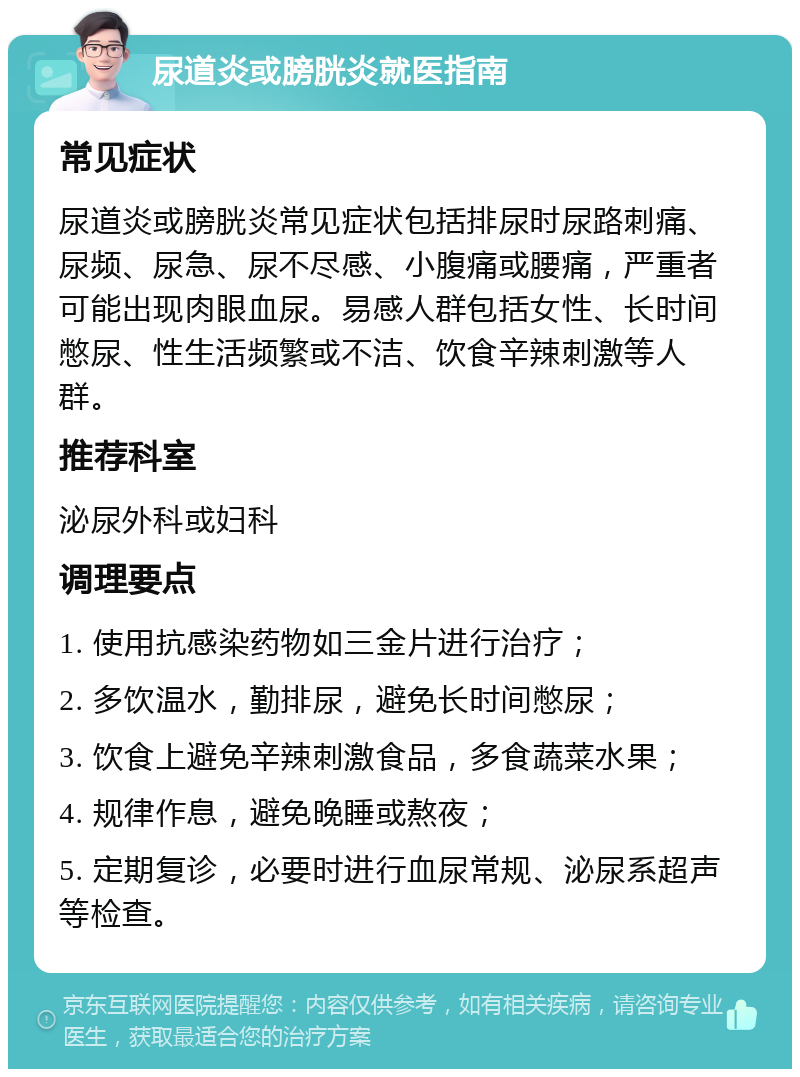 尿道炎或膀胱炎就医指南 常见症状 尿道炎或膀胱炎常见症状包括排尿时尿路刺痛、尿频、尿急、尿不尽感、小腹痛或腰痛，严重者可能出现肉眼血尿。易感人群包括女性、长时间憋尿、性生活频繁或不洁、饮食辛辣刺激等人群。 推荐科室 泌尿外科或妇科 调理要点 1. 使用抗感染药物如三金片进行治疗； 2. 多饮温水，勤排尿，避免长时间憋尿； 3. 饮食上避免辛辣刺激食品，多食蔬菜水果； 4. 规律作息，避免晚睡或熬夜； 5. 定期复诊，必要时进行血尿常规、泌尿系超声等检查。