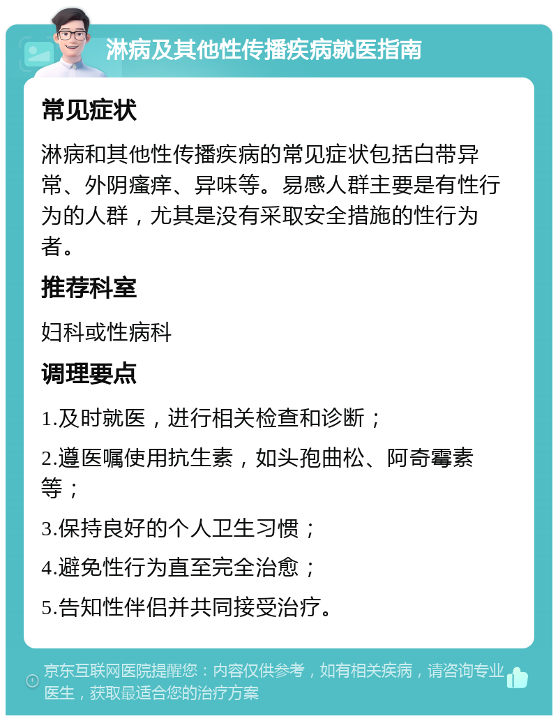 淋病及其他性传播疾病就医指南 常见症状 淋病和其他性传播疾病的常见症状包括白带异常、外阴瘙痒、异味等。易感人群主要是有性行为的人群，尤其是没有采取安全措施的性行为者。 推荐科室 妇科或性病科 调理要点 1.及时就医，进行相关检查和诊断； 2.遵医嘱使用抗生素，如头孢曲松、阿奇霉素等； 3.保持良好的个人卫生习惯； 4.避免性行为直至完全治愈； 5.告知性伴侣并共同接受治疗。