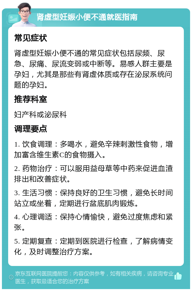 肾虚型妊娠小便不通就医指南 常见症状 肾虚型妊娠小便不通的常见症状包括尿频、尿急、尿痛、尿流变弱或中断等。易感人群主要是孕妇，尤其是那些有肾虚体质或存在泌尿系统问题的孕妇。 推荐科室 妇产科或泌尿科 调理要点 1. 饮食调理：多喝水，避免辛辣刺激性食物，增加富含维生素C的食物摄入。 2. 药物治疗：可以服用益母草等中药来促进血渣排出和改善症状。 3. 生活习惯：保持良好的卫生习惯，避免长时间站立或坐着，定期进行盆底肌肉锻炼。 4. 心理调适：保持心情愉快，避免过度焦虑和紧张。 5. 定期复查：定期到医院进行检查，了解病情变化，及时调整治疗方案。