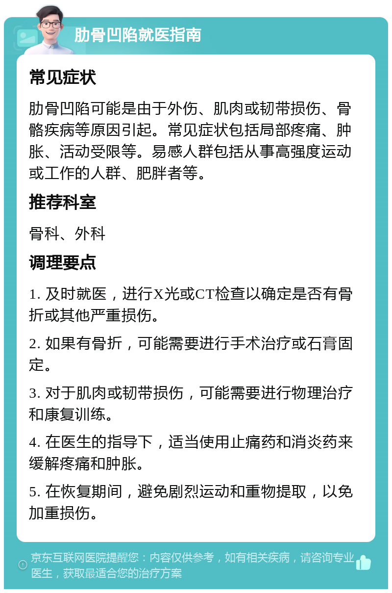 肋骨凹陷就医指南 常见症状 肋骨凹陷可能是由于外伤、肌肉或韧带损伤、骨骼疾病等原因引起。常见症状包括局部疼痛、肿胀、活动受限等。易感人群包括从事高强度运动或工作的人群、肥胖者等。 推荐科室 骨科、外科 调理要点 1. 及时就医，进行X光或CT检查以确定是否有骨折或其他严重损伤。 2. 如果有骨折，可能需要进行手术治疗或石膏固定。 3. 对于肌肉或韧带损伤，可能需要进行物理治疗和康复训练。 4. 在医生的指导下，适当使用止痛药和消炎药来缓解疼痛和肿胀。 5. 在恢复期间，避免剧烈运动和重物提取，以免加重损伤。