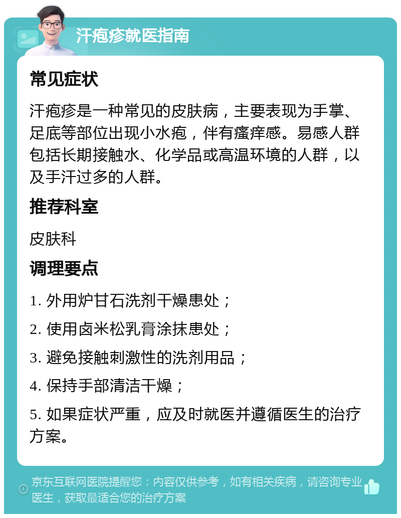 汗疱疹就医指南 常见症状 汗疱疹是一种常见的皮肤病，主要表现为手掌、足底等部位出现小水疱，伴有瘙痒感。易感人群包括长期接触水、化学品或高温环境的人群，以及手汗过多的人群。 推荐科室 皮肤科 调理要点 1. 外用炉甘石洗剂干燥患处； 2. 使用卤米松乳膏涂抹患处； 3. 避免接触刺激性的洗剂用品； 4. 保持手部清洁干燥； 5. 如果症状严重，应及时就医并遵循医生的治疗方案。