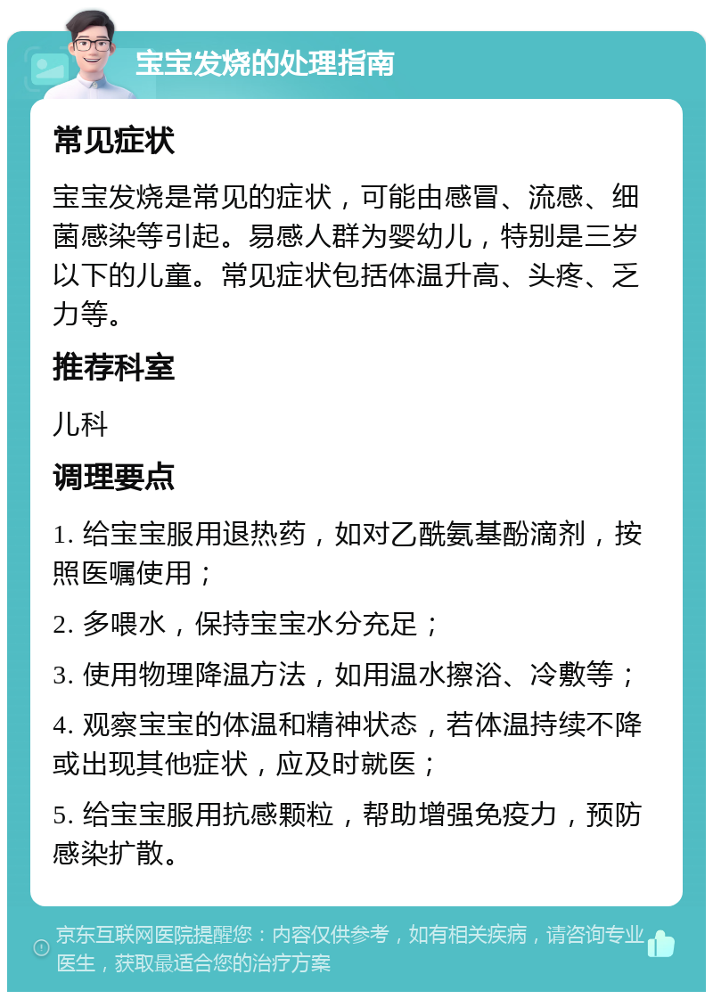 宝宝发烧的处理指南 常见症状 宝宝发烧是常见的症状，可能由感冒、流感、细菌感染等引起。易感人群为婴幼儿，特别是三岁以下的儿童。常见症状包括体温升高、头疼、乏力等。 推荐科室 儿科 调理要点 1. 给宝宝服用退热药，如对乙酰氨基酚滴剂，按照医嘱使用； 2. 多喂水，保持宝宝水分充足； 3. 使用物理降温方法，如用温水擦浴、冷敷等； 4. 观察宝宝的体温和精神状态，若体温持续不降或出现其他症状，应及时就医； 5. 给宝宝服用抗感颗粒，帮助增强免疫力，预防感染扩散。