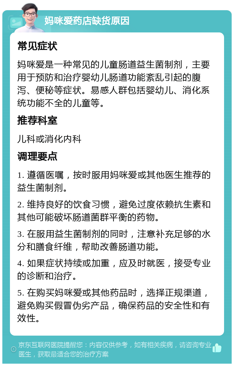 妈咪爱药店缺货原因 常见症状 妈咪爱是一种常见的儿童肠道益生菌制剂，主要用于预防和治疗婴幼儿肠道功能紊乱引起的腹泻、便秘等症状。易感人群包括婴幼儿、消化系统功能不全的儿童等。 推荐科室 儿科或消化内科 调理要点 1. 遵循医嘱，按时服用妈咪爱或其他医生推荐的益生菌制剂。 2. 维持良好的饮食习惯，避免过度依赖抗生素和其他可能破坏肠道菌群平衡的药物。 3. 在服用益生菌制剂的同时，注意补充足够的水分和膳食纤维，帮助改善肠道功能。 4. 如果症状持续或加重，应及时就医，接受专业的诊断和治疗。 5. 在购买妈咪爱或其他药品时，选择正规渠道，避免购买假冒伪劣产品，确保药品的安全性和有效性。